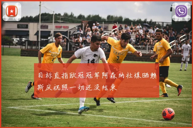 目标直指欧冠冠军阿森纳社媒晒赖斯庆祝照一切还没结束